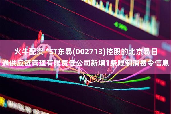 火牛配资 *ST东易(002713)控股的北京易日通供应链管理有限责任公司新增1条限制消费令信息
