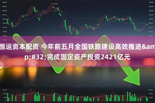 恒运资本配资 今年前五月全国铁路建设高效推进 完成固定资产投资2421亿元