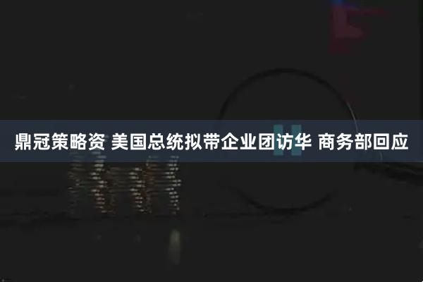 鼎冠策略资 美国总统拟带企业团访华 商务部回应