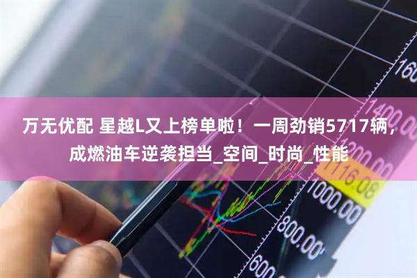 万无优配 星越L又上榜单啦！一周劲销5717辆，成燃油车逆袭担当_空间_时尚_性能