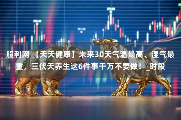 股利网 【天天健康】未来30天气温最高、湿气最重，三伏天养生这6件事千万不要做！_时段