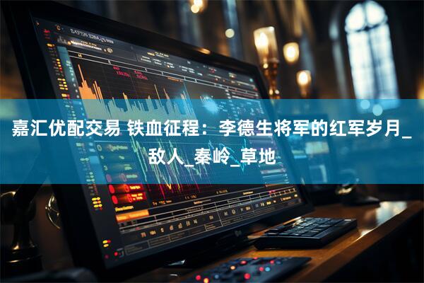 嘉汇优配交易 铁血征程：李德生将军的红军岁月_敌人_秦岭_草地