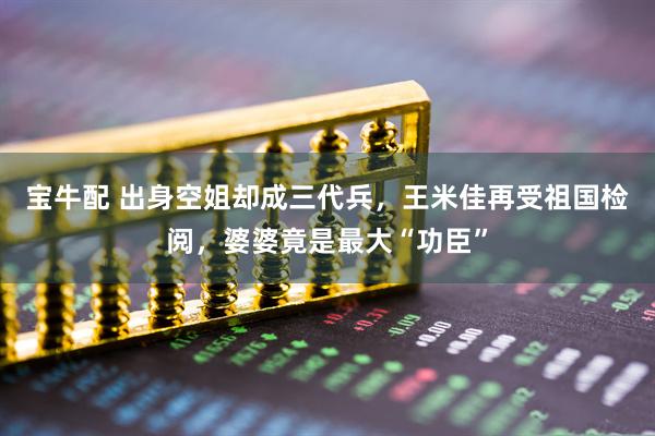 宝牛配 出身空姐却成三代兵，王米佳再受祖国检阅，婆婆竟是最大“功臣”