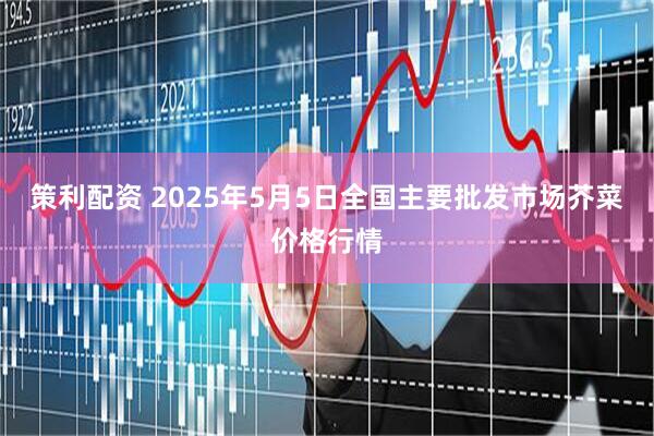 策利配资 2025年5月5日全国主要批发市场芥菜价格行情
