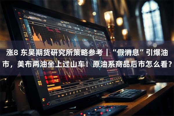 涨8 东吴期货研究所策略参考｜“假消息”引爆油市，美布两油坐上过山车！原油系商品后市怎么看？