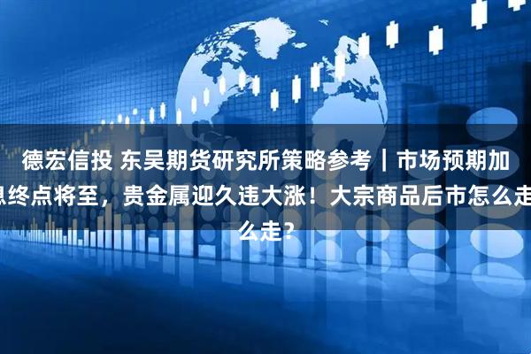 德宏信投 东吴期货研究所策略参考｜市场预期加息终点将至，贵金属迎久违大涨！大宗商品后市怎么走？