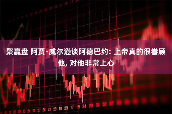聚赢盘 阿贾-威尔逊谈阿德巴约: 上帝真的很眷顾他, 对他非常上心